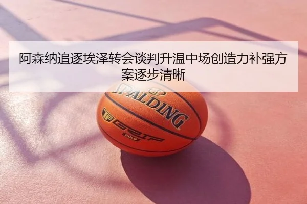 阿森纳追逐埃泽转会谈判升温中场创造力补强方案逐步清晰