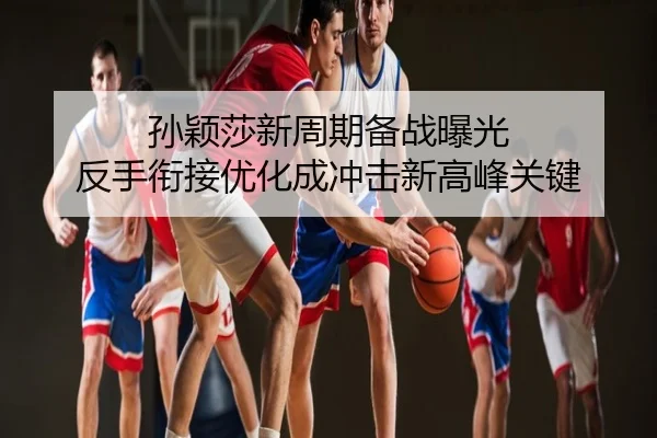 孙颖莎新周期备战曝光 反手衔接优化成冲击新高峰关键
