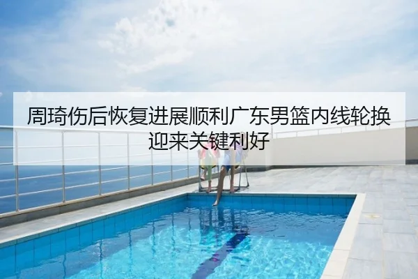 周琦伤后恢复进展顺利广东男篮内线轮换迎来关键利好