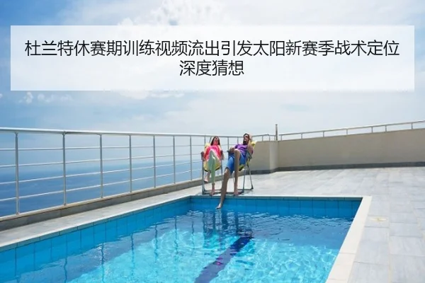 杜兰特休赛期训练视频流出引发太阳新赛季战术定位深度猜想