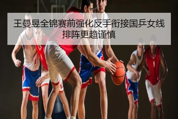 王曼昱全锦赛前强化反手衔接国乒女线排阵更趋谨慎