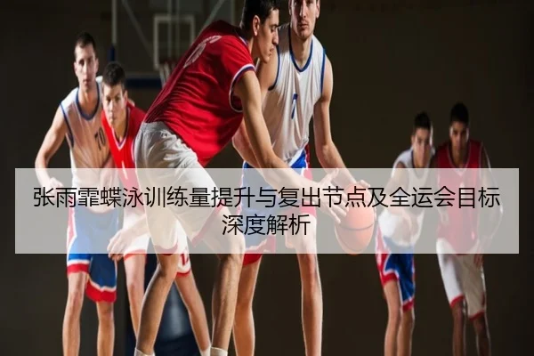 张雨霏蝶泳训练量提升与复出节点及全运会目标深度解析