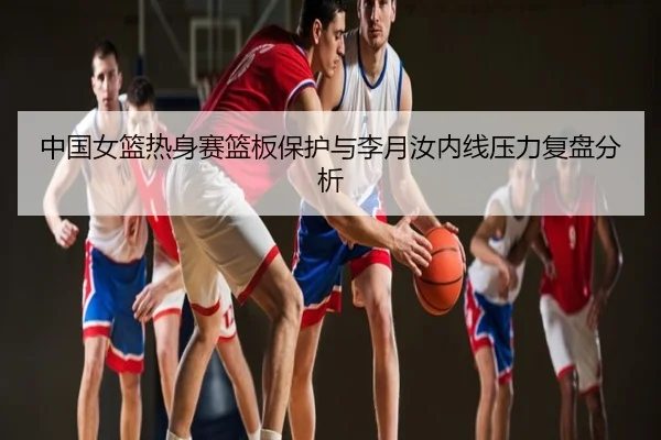 中国女篮热身赛篮板保护与李月汝内线压力复盘分析