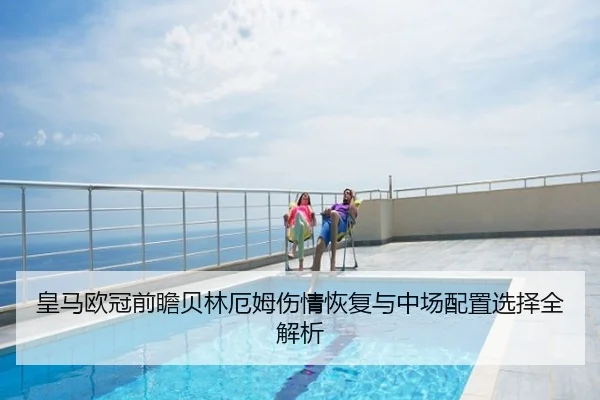 皇马欧冠前瞻贝林厄姆伤情恢复与中场配置选择全解析